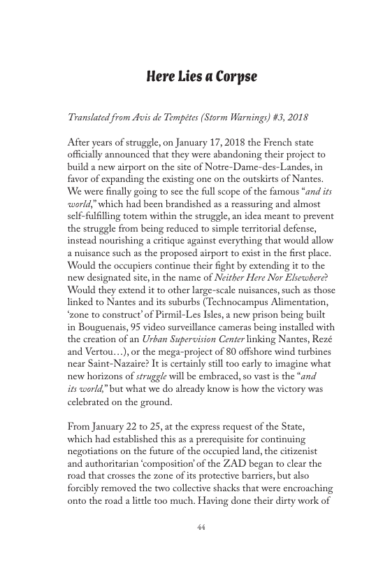 Here Lies a Corpse Translated from dvis de Temptes (Storm Warnings) #3, 2018 After years of struggle, on January 17, 2018 the French state officially announced that they were abandoning their project to build a new airport on the site of Notre-Dame-des-Landes, in favor of expanding the existing one on the outskirts of Nantes. We were finally going to see the full scope of the famous “and its <world," which had been brandished as a reassuring and almost self-fulfilling totem within the struggle, an idea meant to prevent the struggle from being reduced to simple territorial defense, instead nourishing a critique against everything that would allow 2 nuisance such as the proposed airport to exist in the first place. Would the occupiers continue their fight by extending it to the new designated site, in the name of Neither Here Nor Elsewhere? Would they extend it to other large-scale nuisances, such as those linked to Nantes and its suburbs (Technocampus Alimentation, “zone to construct’of Pirmil-Les Isles, a new prison being built in Bouguenais, 95 video surveillance cameras being installed with the creation of an Urban Supervision Center linking Nantes, Rezé and Vertou....), or the mega-project of 80 offshore wind turbines near Saint-Nazaire? It is certainly stilltoo carly to imagine what new horizons of struggle will be cmbraced, so vast is the “and its world,"but what we do already know is how the victory was celebrated on the ground. From January 22 to 25, at the express request of the State, which had established this as a prerequisite for continuing negotiations on the future of the occupied land, the citizenist and authoritarian ‘composition’of the ZAD began to clear the road that crosses the zonc of ts protective barriers, but also forcibly removed the two collective shacks that were encroaching onto the road a lttle too much. Having done their dirty work of “